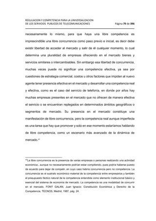 REGULACION Y COMPETENCIA PARA LA UNIVERSALIZACION 
DE LOS SERVICIOS PUBLICOS DE TELECOMUNICACIONES Página 79 de 396 
________________________________________________________________ 
necesariamente lo mismo, para que haya una libre competencia es 
imprescindible una libre concurrencia como paso previo e inicial, es decir debe 
existir libertad de acceder al mercado y salir de él cualquier momento, lo cual 
determina una pluralidad de empresas ofreciendo en el mercado bienes y 
servicios similares o intercambiables. Sin embargo esa libertad de concurrencia, 
muchas veces puede no significar una competencia efectiva, ya sea por 
cuestiones de estrategia comercial, costos u otros factores que impiden al nuevo 
agente tener presencia efectiva en el mercado y desarrollar una competencia real 
y efectiva, como es el caso del servicio de telefonía, en donde por años hay 
muchas empresas presentes en el mercado que no ofrecen de manera efectiva 
el servicio o se encuentran replegados en determinados ámbitos geográficos o 
segmentos de mercado. Su presencia en el mercado constituye una 
manifestación de libre concurrencia, pero la competencia real aunque imperfecta 
es una tarea que hay que promover y solo en ese momento estaríamos hablando 
de libre competencia, como un escenario más avanzado de la dinámica de 
mercado.47 
47La libre concurrencia es la presencia de varias empresas o personas realizando una actividad 
económica., aunque no necesariamente podrían estar compitiendo, pues podría haberse puesto 
de acuerdo para dejar de competir, en cuyo caso habría concurrencia pero no competencia. La 
concurrencia es el sustrato económico material de la competencia entre empresarios y también 
el presupuesto fáctico natural de la competencia entendida como elemento institucional básico y 
esencial del sistema de economía de mercado. La competencia es una modalidad de concurrir 
en el mercado. FONT GALAN, Juan Ignacio: Constitución Económica y Derecho de la 
Competencia, TECNOS, Madrid, 1987, pág. 24. 
 