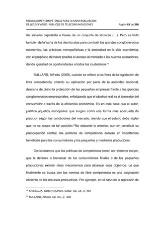 REGULACION Y COMPETENCIA PARA LA UNIVERSALIZACION 
DE LOS SERVICIOS PUBLICOS DE TELECOMUNICACIONES Página 81 de 396 
________________________________________________________________ 
del sistema capitalista a través de un conjunto de técnicas (…). Pero es fruto 
también de la lucha de los demócratas para combatir los grandes conglomerados 
económico, las prácticas monopolísticas y la deslealtad en la vida económica, 
con el propósito de hacer posible el acceso al mercado a los nuevos operadores, 
dando igualdad de oportunidades a todos los ciudadanos.49 
BULLARD, Alfredo (2009), cuando se refiere a los fines de la legislación de 
libre competencia, citando su aplicación por parte de la autoridad nacional, 
descarta de plano la protección de las pequeñas empresas frente a los grandes 
conglomerados empresariales, enfatizando que el objetivo real es el bienestar del 
consumidor a través de la eficiencia económica. Es en esta base que el autor, 
justifica aquellos monopolios que surgen como una forma más adecuada de 
producir según las condiciones del mercado, siendo que el estado debe vigilar 
que no se abuse de tal posición.50No obstante lo anterior, aun sin constituir su 
preocupación central, las políticas de competencia derivan en importantes 
beneficios para los consumidores y los pequeños y medianos productores 
Consideramos que las políticas de competencia tienen un referente mayor, 
que la defensa o bienestar de los consumidores finales o de los pequeños 
productores; existen otros mecanismos para alcanzar esos objetivos. Lo que 
finalmente se busca con las normas de libre competencia es una asignación 
eficiente de los recursos productivos. Por ejemplo, en el caso de la represión de 
49 KRESALJA, Baldo y OCHOA, Cesar. Op. Cit., p. 493 
50 BULLARD, Alfredo, Op. Cit., p´. 940 
 