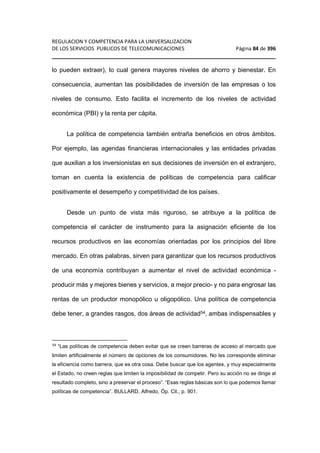 REGULACION Y COMPETENCIA PARA LA UNIVERSALIZACION 
DE LOS SERVICIOS PUBLICOS DE TELECOMUNICACIONES Página 84 de 396 
________________________________________________________________ 
lo pueden extraer), lo cual genera mayores niveles de ahorro y bienestar. En 
consecuencia, aumentan las posibilidades de inversión de las empresas o los 
niveles de consumo. Esto facilita el incremento de los niveles de actividad 
económica (PBI) y la renta per cápita. 
La política de competencia también entraña beneficios en otros ámbitos. 
Por ejemplo, las agendas financieras internacionales y las entidades privadas 
que auxilian a los inversionistas en sus decisiones de inversión en el extranjero, 
toman en cuenta la existencia de políticas de competencia para calificar 
positivamente el desempeño y competitividad de los países. 
Desde un punto de vista más riguroso, se atribuye a la política de 
competencia el carácter de instrumento para la asignación eficiente de los 
recursos productivos en las economías orientadas por los principios del libre 
mercado. En otras palabras, sirven para garantizar que los recursos productivos 
de una economía contribuyan a aumentar el nivel de actividad económica - 
producir más y mejores bienes y servicios, a mejor precio- y no para engrosar las 
rentas de un productor monopólico u oligopólico. Una política de competencia 
debe tener, a grandes rasgos, dos áreas de actividad54, ambas indispensables y 
54 “Las políticas de competencia deben evitar que se creen barreras de acceso al mercado que 
limiten artificialmente el número de opciones de los consumidores. No les corresponde eliminar 
la eficiencia como barrera, que es otra cosa. Debe buscar que los agentes, y muy especialmente 
el Estado, no creen reglas que limiten la imposibilidad de competir. Pero su acción no se dirige al 
resultado completo, sino a preservar el proceso”. “Esas reglas básicas son lo que podemos llamar 
políticas de competencia”. BULLARD, Alfredo, Óp. Cit., p. 901. 
 