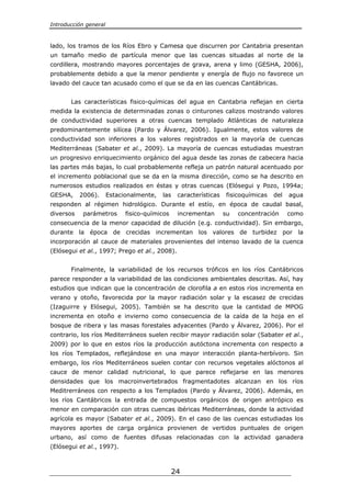 Introducción general



lado, los tramos de los Ríos Ebro y Camesa que discurren por Cantabria presentan
un tamaño medio de partícula menor que las cuencas situadas al norte de la
cordillera, mostrando mayores porcentajes de grava, arena y limo (GESHA, 2006),
probablemente debido a que la menor pendiente y energía de flujo no favorece un
lavado del cauce tan acusado como el que se da en las cuencas Cantábricas.


       Las características fisico-químicas del agua en Cantabria reflejan en cierta
medida la existencia de determinadas zonas o cinturones calizos mostrando valores
de conductividad superiores a otras cuencas templado Atlánticas de naturaleza
predominantemente silícea (Pardo y Álvarez, 2006). Igualmente, estos valores de
conductividad son inferiores a los valores registrados en la mayoría de cuencas
Mediterráneas (Sabater et al., 2009). La mayoría de cuencas estudiadas muestran
un progresivo enriquecimiento orgánico del agua desde las zonas de cabecera hacia
las partes más bajas, lo cual probablemente refleja un patrón natural acentuado por
el incremento poblacional que se da en la misma dirección, como se ha descrito en
numerosos estudios realizados en éstas y otras cuencas (Elósegui y Pozo, 1994a;
GESHA,     2006).      Estacionalmente,   las   características   fisicoquímicas   del   agua
responden al régimen hidrológico. Durante el estío, en época de caudal basal,
diversos    parámetros       fisico-químicos    incrementan       su   concentración     como
consecuencia de la menor capacidad de dilución (e.g. conductividad). Sin embargo,
durante la época de crecidas incrementan los valores de turbidez por la
incorporación al cauce de materiales provenientes del intenso lavado de la cuenca
(Elósegui et al., 1997; Prego et al., 2008).


       Finalmente, la variabilidad de los recursos tróficos en los ríos Cantábricos
parece responder a la variabilidad de las condiciones ambientales descritas. Así, hay
estudios que indican que la concentración de clorofila a en estos ríos incrementa en
verano y otoño, favorecida por la mayor radiación solar y la escasez de crecidas
(Izaguirre y Elósegui, 2005). También se ha descrito que la cantidad de MPOG
incrementa en otoño e invierno como consecuencia de la caída de la hoja en el
bosque de ribera y las masas forestales adyacentes (Pardo y Álvarez, 2006). Por el
contrario, los ríos Mediterráneos suelen recibir mayor radiación solar (Sabater et al.,
2009) por lo que en estos ríos la producción autóctona incrementa con respecto a
los ríos Templados, reflejándose en una mayor interacción planta-herbívoro. Sin
embargo, los ríos Mediterráneos suelen contar con recursos vegetales alóctonos al
cauce de menor calidad nutricional, lo que parece reflejarse en las menores
densidades que los macroinvertebrados fragmentadotes alcanzan en los ríos
Meditrerráneos con respecto a los Templados (Pardo y Álvarez, 2006). Además, en
los ríos Cantábricos la entrada de compuestos orgánicos de origen antrópico es
menor en comparación con otras cuencas ibéricas Mediterráneas, donde la actividad
agrícola es mayor (Sabater et al., 2009). En el caso de las cuencas estudiadas los
mayores aportes de carga orgánica provienen de vertidos puntuales de origen
urbano, así como de fuentes difusas relacionadas con la actividad ganadera
(Elósegui et al., 1997).



                                               24
 