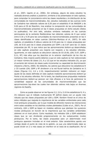 Desarrollo y validación de un sistema de clasificación para los ríos de Cantabria



et al., 2007; Ugarte et al., 2006). Sin embargo, alguno de estos estudios ha
realizado diversos análisis a posteriori, similares a los presentados en este capítulo,
para comprobar la concordancia entre las clases resultantes y la distribución de las
comunidades de macroinvertebrados. Así, estudios realizados en las cuencas norte
de Cantabria han obtenido valores de 0.26 para el estadístico R de ANOSIM y de
0.05 para el CS de MeanSim, tras analizar la composición de las comunidades de
macroinvertebrados presentes en las 5 clases propuestas en dicho estudio (Datos
no publicados). Por otro lado, estudios similares realizados en las cuencas
peninsulares de la vertiente Mediterránea han obtenido valores de R que varían
entre 0.18 y 0.39 para las comunidades de macroinvertebrados presentes en las 5
clases identificadas en estas cuencas (Sánchez-Montoya et al., 2007). En este
capítulo, el estadístico R obtuvo valores de 0.53 para las 11 clases propuestas por
LDA, de 0.52 para las 6 clases propuestas por GDM y de 0.67 para las 12 clases
propuestas por RF, lo que indica que las aproximaciones bottom-up desarrolladas
en este capítulo presentan una mejoría con respecto a los estudios referidos.
Igualmente, en este capítulo se obtuvieron valores de CS (0.06, LDA; 0.07, GDM y
0.11, RF) más altos que los descritos en la anterior clasificación de los ríos de
Cantabria. Esta mejoría podría deberse a que en este capítulo se han seleccionado
un mayor número de clases (11, 6 y 12) que en los estudios indicados (5), ya que
el aumento del número de clases suele incrementar su capacidad de discriminación
(Hawkins y Norris, 2000). No obstante, los valores que obtuvieron los estadísticos R
y CS cuando LDA, GDM y RF dividieron a la red fluvial teórica de Cantabria en 5
clases (Figuras 2.2, 2.6 y 2.10, respectivamente) también indicaron un mejor
ajuste de las clases definidas en este capítulo mediante aproximaciones bottom-up
frente a los estudios referidos. Por lo tanto, las clasificaciones propuestas mediante
aproximaciones bottom-up parecen ser más eficaces a la hora de particionar la
variabilidad   espacial    de   las   comunidades      de   macroinvertebrados      que   las
aproximaciones top-down las cuales han obtenido valores más bajos en diversas
regiones de España.


       Como se puede observar en las figuras 2.2, 2.6 y 2.10 los estadísticos R, H y
CS indicaron que el método multivariante RF definió clases con un ajuste más
robusto que las clases propuestas por LDA y GDM. Random Forest es el único de
estos métodos que reajusta la importancia de las variables ambientales para cada
nivel jerárquico propuesto, por lo que modela de diferente manera las interacciones
entre estas variables en los distintos niveles planteados (Cutler et al., 2007). Por el
contrario, LDA y GDM se basan en modelos aditivos que plantean los sucesivos
niveles jerárquicos en función de la importancia que las variables ambientales
obtienen en el nivel previo. Como resultado, los métodos LDA y GDM establecen
clases que se van dividiendo progresivamente en los subsecuentes niveles
jerárquicos. Por lo tanto, las clases propuestas para un determinado nivel
jerárquico aparecen incluidas en el nivel anterior. Esta característica aporta una
ventaja desde el punto de vista de la gestión, ya que una determinada clase se
puede dividir en 2 o más clases sin interferir en el resto de la clasificación. Por el



                                              61
 