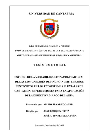 UNIVERSIDAD DE CANTABRIA




           E.T.S. DE CAMINOS, CANALES Y PUERTOS

DPTO. DE CIENCIAS Y TÉCNICAS DEL AGUA Y DEL MEDIO AMBIENTE

 GRUPO DE EMISARIOS SUBMARINOS E HIDRÁULICA AMBIENTAL



                TESIS DOCTORAL



ESTUDIO DE LA VARIABILIDAD ESPACIO-TEMPORAL
DE LAS COMUNIDADES DE MACROINVERTEBRADOS
BENTÓNICOS EN LOS ECOSISTEMAS FLUVIALES DE
CANTABRIA. REPERCUSIONES PARA LA APLICACIÓN
        DE LA DIRECTIVA MARCO DEL AGUA


         Presentada por: MARIO ÁLVAREZ CABRIA

         Dirigida por:   JOSÉ BARQUÍN ORTIZ

                         JOSÉ A. JUANES DE LA PEÑA



                 Santander, Noviembre de 2009
 