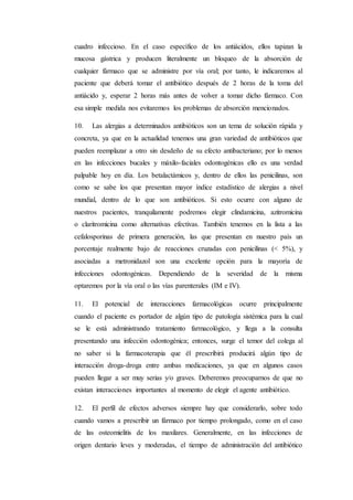 cuadro infeccioso. En el caso específico de los antiácidos, ellos tapizan la
mucosa gástrica y producen literalmente un bloqueo de la absorción de
cualquier fármaco que se administre por vía oral; por tanto, le indicaremos al
paciente que deberá tomar el antibiótico después de 2 horas de la toma del
antiácido y, esperar 2 horas más antes de volver a tomar dicho fármaco. Con
esa simple medida nos evitaremos los problemas de absorción mencionados.
10. Las alergias a determinados antibióticos son un tema de solución rápida y
concreta, ya que en la actualidad tenemos una gran variedad de antibióticos que
pueden reemplazar a otro sin desdeño de su efecto antibacteriano; por lo menos
en las infecciones bucales y máxilo-faciales odontogénicas ello es una verdad
palpable hoy en día. Los betalactámicos y, dentro de ellos las penicilinas, son
como se sabe los que presentan mayor índice estadístico de alergias a nivel
mundial, dentro de lo que son antibióticos. Si esto ocurre con alguno de
nuestros pacientes, tranquilamente podremos elegir clindamicina, azitromicina
o claritromicina como alternativas efectivas. También tenemos en la lista a las
cefalosporinas de primera generación, las que presentan en nuestro país un
porcentaje realmente bajo de reacciones cruzadas con penicilinas (< 5%), y
asociadas a metronidazol son una excelente opción para la mayoría de
infecciones odontogénicas. Dependiendo de la severidad de la misma
optaremos por la vía oral o las vías parenterales (IM e IV).
11. El potencial de interacciones farmacológicas ocurre principalmente
cuando el paciente es portador de algún tipo de patología sistémica para la cual
se le está administrando tratamiento farmacológico, y llega a la consulta
presentando una infección odontogénica; entonces, surge el temor del colega al
no saber si la farmacoterapia que él prescribirá producirá algún tipo de
interacción droga-droga entre ambas medicaciones, ya que en algunos casos
pueden llegar a ser muy serias y/o graves. Deberemos preocuparnos de que no
existan interacciones importantes al momento de elegir el agente antibiótico.
12. El perfil de efectos adversos siempre hay que considerarlo, sobre todo
cuando vamos a prescribir un fármaco por tiempo prolongado, como en el caso
de las osteomielitis de los maxilares. Generalmente, en las infecciones de
origen dentario leves y moderadas, el tiempo de administración del antibiótico
 