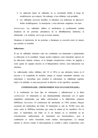  La aplicación tópica de sulfamidas no se recomienda debido al riesgo de
sensibilización por contacto. Sin embargo, el uso oftálmico está permitido.
 Las sulfamidas provocan hemólisis en individuos con deficiencia de glucosa-6-
fosfato deshidrogenasa. La neutropenia y otras discrasias sanguíneas son raras.
Interacciones Las sulfamidas inhiben el metabolismo (y posiblemente también
desplazan de las proteínas plasmáticas) de la difenilhidantoína (fenitoína), la
tolbutamida y la warfarina, por lo que su acción aumenta.
Desplazan al metotrexato de las proteínas y disminuyen su excreción renal, de manera
que aumenta su toxicidad.
Indicaciones
El uso de sulfamidas sistémicas solas (no combinadas con trimetoprim o pirimetamina)
es infrecuente en la actualidad. Aunque pueden emplearse como tratamiento supresor de
las infecciones urinarias crónicas, en la faringitis estreptocócica crónica, las gingivitis y
como agente de segunda elección en el linfogranuloma venéreo, estas indicaciones son
obsoletas.
La sulfacetamida sódica oftálmica (del 10 al 30%) es una alternativa barata en el
tracoma o la conjuntivitis de inclusión, aunque se requiere tratamiento sistémico con
azitromicina o tetraciclinas para erradicar la enfermedad. La sulfadiazina argéntica
tópica o la mafenida se usan para prevenir la infección en las superficies quemadas.
COTRIMOXAZOL (TRIMETOPRIM MÁS SULFAMETOXAZOL)
A la combinación de dosis fijas de trimetoprim y sulfametoxazol se la llama
cotrimoxazol. El trimetoprim es una diaminopirimidina relacionada con el agente
antipalúdico pirimetamina que inhibe selectivamente a la dihidrofolato reductasa
(DHFRasa) bacteriana. El cotrimoxazol fue introducido en 1969; produce bloqueo
secuencial del metabolismo del folato. El trimetoprim es más de 50.000 veces más
activo sobre la DHFRasa bacteriana que contra la enzima de los mamíferos. Por lo
tanto, el metabolismo del folato en el ser humano no es interferido en las
concentraciones antibacterianas de trimetoprim son bacteriostáticos.; pero la
combinación se vuelve bactericida contra muchos microorganismos. La sinergia
máxima se observa cuando el microorganismo es sensible a ambos componentes, pero
 