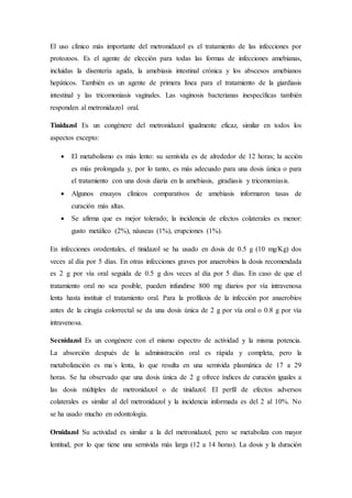 El uso clínico más importante del metronidazol es el tratamiento de las infecciones por
protozoos. Es el agente de elección para todas las formas de infecciones amebianas,
incluidas la disentería aguda, la amebiasis intestinal crónica y los abscesos amebianos
hepáticos. También es un agente de primera línea para el tratamiento de la giardiasis
intestinal y las tricomoniasis vaginales. Las vaginosis bacterianas inespecíficas también
responden al metronidazol oral.
Tinidazol Es un congénere del metronidazol igualmente eficaz, similar en todos los
aspectos excepto:
 El metabolismo es más lento: su semivida es de alrededor de 12 horas; la acción
es más prolongada y, por lo tanto, es más adecuado para una dosis única o para
el tratamiento con una dosis diaria en la amebiasis, giradiasis y tricomoniasis.
 Algunos ensayos clínicos comparativos de amebiasis informaron tasas de
curación más altas.
 Se afirma que es mejor tolerado; la incidencia de efectos colaterales es menor:
gusto metálico (2%), náuseas (1%), erupciones (1%).
En infecciones orodentales, el tinidazol se ha usado en dosis de 0.5 g (10 mg/Kg) dos
veces al día por 5 días. En otras infecciones graves por anaerobios la dosis recomendada
es 2 g por vía oral seguida de 0.5 g dos veces al día por 5 días. En caso de que el
tratamiento oral no sea posible, pueden infundirse 800 mg diarios por vía intravenosa
lenta hasta instituir el tratamiento oral. Para la profilaxis de la infección por anaerobios
antes de la cirugía colorrectal se da una dosis única de 2 g por vía oral o 0.8 g por vía
intravenosa.
Secnidazol Es un congénere con el mismo espectro de actividad y la misma potencia.
La absorción después de la administración oral es rápida y completa, pero la
metabolización es ma´s lenta, lo que resulta en una semivida plasmática de 17 a 29
horas. Se ha observado que una dosis única de 2 g ofrece índices de curación iguales a
las dosis múltiples de metronidazol o de tinidazol. El perfil de efectos adversos
colaterales es similar al del metronidazol y la incidencia informada es del 2 al 10%. No
se ha usado mucho en odontología.
Ornidazol Su actividad es similar a la del metronidazol, pero se metaboliza con mayor
lentitud, por lo que tiene una semivida más larga (12 a 14 horas). La dosis y la duración
 