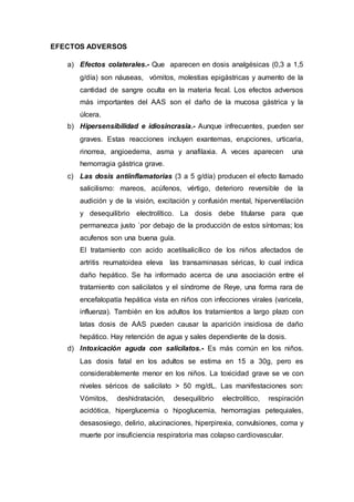EFECTOS ADVERSOS
a) Efectos colaterales.- Que aparecen en dosis analgésicas (0,3 a 1,5
g/día) son náuseas, vómitos, molestias epigástricas y aumento de la
cantidad de sangre oculta en la materia fecal. Los efectos adversos
más importantes del AAS son el daño de la mucosa gástrica y la
úlcera.
b) Hipersensibilidad e idiosincrasia.- Aunque infrecuentes, pueden ser
graves. Estas reacciones incluyen exantemas, erupciones, urticaria,
rinorrea, angioedema, asma y anafilaxia. A veces aparecen una
hemorragia gástrica grave.
c) Las dosis antiinflamatorias (3 a 5 g/día) producen el efecto llamado
salicilismo: mareos, acúfenos, vértigo, deterioro reversible de la
audición y de la visión, excitación y confusión mental, hiperventilación
y desequilibrio electrolítico. La dosis debe titularse para que
permanezca justo `por debajo de la producción de estos síntomas; los
acufenos son una buena guía.
El tratamiento con acido acetilsalicílico de los niños afectados de
artritis reumatoidea eleva las transaminasas séricas, lo cual indica
daño hepático. Se ha informado acerca de una asociación entre el
tratamiento con salicilatos y el síndrome de Reye, una forma rara de
encefalopatía hepática vista en niños con infecciones virales (varicela,
influenza). También en los adultos los tratamientos a largo plazo con
latas dosis de AAS pueden causar la aparición insidiosa de daño
hepático. Hay retención de agua y sales dependiente de la dosis.
d) Intoxicación aguda con salicilatos.- Es más común en los niños.
Las dosis fatal en los adultos se estima en 15 a 30g, pero es
considerablemente menor en los niños. La toxicidad grave se ve con
niveles séricos de salicilato > 50 mg/dL. Las manifestaciones son:
Vómitos, deshidratación, desequilibrio electrolítico, respiración
acidótica, hiperglucemia o hipoglucemia, hemorragias petequiales,
desasosiego, delirio, alucinaciones, hiperpirexia, convulsiones, coma y
muerte por insuficiencia respiratoria mas colapso cardiovascular.
 