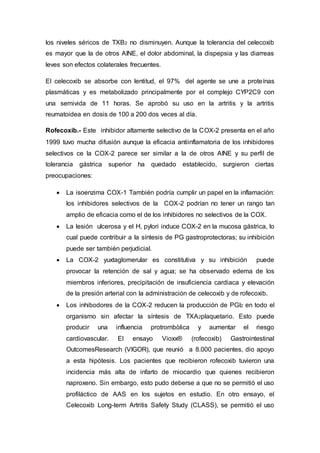 los niveles séricos de TXB2 no disminuyen. Aunque la tolerancia del celecoxib
es mayor que la de otros AINE, el dolor abdominal, la dispepsia y las diarreas
leves son efectos colaterales frecuentes.
El celecoxib se absorbe con lentitud, el 97% del agente se une a proteínas
plasmáticas y es metabolizado principalmente por el complejo CYP2C9 con
una semivida de 11 horas. Se aprobó su uso en la artritis y la artritis
reumatoidea en dosis de 100 a 200 dos veces al día.
Rofecoxib.- Este inhibidor altamente selectivo de la COX-2 presenta en el año
1999 tuvo mucha difusión aunque la eficacia antiinflamatoria de los inhibidores
selectivos ce la COX-2 parece ser similar a la de otros AINE y su perfil de
tolerancia gástrica superior ha quedado establecido, surgieron ciertas
preocupaciones:
 La isoenzima COX-1 También podría cumplir un papel en la inflamación:
los inhibidores selectivos de la COX-2 podrían no tener un rango tan
amplio de eficacia como el de los inhibidores no selectivos de la COX.
 La lesión ulcerosa y el H, pylori induce COX-2 en la mucosa gástrica, lo
cual puede contribuir a la síntesis de PG gastroprotectoras; su inhibición
puede ser también perjudicial.
 La COX-2 yuxtaglomerular es constitutiva y su inhibición puede
provocar la retención de sal y agua; se ha observado edema de los
miembros inferiores, precipitación de insuficiencia cardiaca y elevación
de la presión arterial con la administración de celecoxib y de rofecoxib.
 Los inhibodores de la COX-2 reducen la producción de PGI2 en todo el
organismo sin afectar la síntesis de TXA2plaquetario. Esto puede
producir una influencia protrombòlica y aumentar el riesgo
cardiovascular. El ensayo Vioxx® (rofecoxib) Gastrointestinal
OutcomesResearch (VIGOR), que reunió a 8.000 pacientes, dio apoyo
a esta hipótesis. Los pacientes que recibieron rofecoxib tuvieron una
incidencia más alta de infarto de miocardio que quienes recibieron
naproxeno. Sin embargo, esto pudo deberse a que no se permitió el uso
profiláctico de AAS en los sujetos en estudio. En otro ensayo, el
Celecoxib Long-term Artritis Safety Study (CLASS), se permitió el uso
 