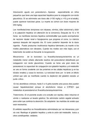 Intoxicación aguda con paracetamol.- Aparece especialmente en niños
pequeños que tiene una baja capacidad hepática para la conjugación con ácido
glucurónico. Si se administra una dosis alta (>150 mg/kg o >10 g en el adulto),
puede aparecer toxicidad grave. La muerte es común con dosis mayores de
250 mg/kg.
Las manifestaciones tempranas son náuseas, vómitos, dolor abdominal y dolor
a la palpación hepática sin alteración de la conciencia. Después de 12 a 18
horas se manifiesta necrosis hepática centrolobulillar que puede acompañarse
de necrosis tubular renal e hipoglucemia que progresa al coma. La ictericia
aparece después del segundo día. El curso posterior depende de la dosis
ingerida. Puede producirse insuficiencia hepática fulminante y la muerte si los
niveles plasmáticos son elevados. Cuando los niveles son más bajos, con el
tratamiento de sostén es frecuente la recuperación.
Mecanismos de la toxicidad.- La N-acetil-p-benzoquinoneimina es un
metabolito menor arilado altamente reactivo del paracetamol detoxificado por
conjugación con ácido glucurónico. Cuando se toma una gran dosis de
paracetamol, la capacidad de conjugación con glutatión hepático y el metabolito
se une en forma covalente con las proteínas en las células hepáticas (y en los
túbulos renales) y causa la necrosis. La toxicidad tiene por lo tanto un efecto
umbral que solo se manifiesta cuando la depleción del glutatión excede un
punto crítico.
En los alcohólicos crónicos, hasta 5 o 6 g/día durante unos pocos días pueden
causar hepatotoxicidad porque el alcoholismo induce a CYP2E1 que
metaboliza al paracetamol en N-acetil-p-benzoquinoneimina.
Tratamiento.- Si el paciente acude a la consulta con rapidez, debe inducirse el
vómito o realizarse un lavado gástrico. Se administra carbón vegetal activado
para evitar que continúe la absorción. Se adoptarán las medidas de sostén que
sean necesarias.
El antídoto específico es N-acetilcisteína administrada por vía intravenosa y por
vía oral. Restituye el glutatión hepático y evita la unión del metabolito toxico a
otros constituyentes celulares.
 