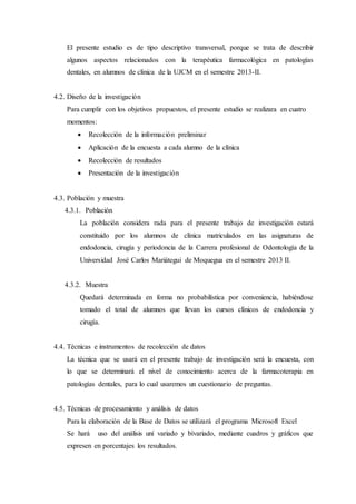 El presente estudio es de tipo descriptivo transversal, porque se trata de describir
algunos aspectos relacionados con la terapéutica farmacológica en patologías
dentales, en alumnos de clínica de la UJCM en el semestre 2013-II.
4.2. Diseño de la investigación
Para cumplir con los objetivos propuestos, el presente estudio se realizara en cuatro
momentos:
 Recolección de la información preliminar
 Aplicación de la encuesta a cada alumno de la clínica
 Recolección de resultados
 Presentación de la investigación
4.3. Población y muestra
4.3.1. Población
La población considera rada para el presente trabajo de investigación estará
constituido por los alumnos de clínica matriculados en las asignaturas de
endodoncia, cirugía y periodoncia de la Carrera profesional de Odontología de la
Universidad José Carlos Mariátegui de Moquegua en el semestre 2013 II.
4.3.2. Muestra
Quedará determinada en forma no probabilística por conveniencia, habiéndose
tomado el total de alumnos que llevan los cursos clínicos de endodoncia y
cirugía.
4.4. Técnicas e instrumentos de recolección de datos
La técnica que se usará en el presente trabajo de investigación será la encuesta, con
lo que se determinará el nivel de conocimiento acerca de la farmacoterapia en
patologías dentales, para lo cual usaremos un cuestionario de preguntas.
4.5. Técnicas de procesamiento y análisis de datos
Para la elaboración de la Base de Datos se utilizará el programa Microsoft Excel
Se hará uso del análisis uní variado y bívariado, mediante cuadros y gráficos que
expresen en porcentajes los resultados.
 