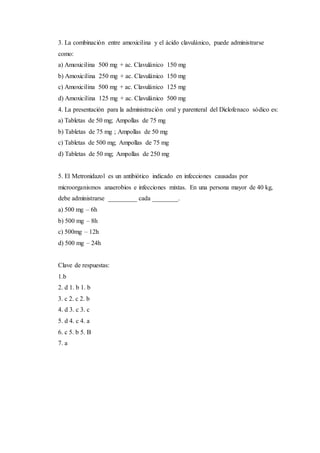 3. La combinación entre amoxicilina y el ácido clavulánico, puede administrarse
como:
a) Amoxicilina 500 mg + ac. Clavulánico 150 mg
b) Amoxicilina 250 mg + ac. Clavulánico 150 mg
c) Amoxicilina 500 mg + ac. Clavulánico 125 mg
d) Amoxicilina 125 mg + ac. Clavulánico 500 mg
4. La presentación para la administración oral y parenteral del Diclofenaco sódico es:
a) Tabletas de 50 mg; Ampollas de 75 mg
b) Tabletas de 75 mg ; Ampollas de 50 mg
c) Tabletas de 500 mg; Ampollas de 75 mg
d) Tabletas de 50 mg; Ampollas de 250 mg
5. El Metronidazol es un antibiótico indicado en infecciones causadas por
microorganismos anaerobios e infecciones mixtas. En una persona mayor de 40 kg,
debe administrarse _________ cada ________.
a) 500 mg – 6h
b) 500 mg – 8h
c) 500mg – 12h
d) 500 mg – 24h
Clave de respuestas:
1.b
2. d 1. b 1. b
3. c 2. c 2. b
4. d 3. c 3. c
5. d 4. c 4. a
6. c 5. b 5. B
7. a
 
