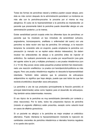 Todas las formas de penicilinas natural y sintética pueden causar alergia, pero
ésta es más común después de la administración parenteral. La incidencia es
más alta con la penicilina-procaína: la procaína por sí misma es muy
alergénica. El curso de la hipersensibilidad a la penicilina es impredecible: un
paciente que previamente toleró la penicilina puede desarrollar alergia en una
administración posterior, y a la inversa.
Existe sensibilidad parcial cruzada entre los diferentes tipos de penicilinas; un
paciente que ha mostrado un tipo inmediato de sensibilidad (urticaria,
angioedema, broncoespasmo, anafilaxia o enfermedad del suero) con una
penicilina no debe recibir otro tipo de penicilina. Sin embargo, si la reacción
temprana ha consistido sólo en erupción, puede emplearse la penicilina con
precaución (a menudo no se repiten estos efectos indeseados). Se deben
recabar los antecedentes de alergia a la penicilina antes de inyectar el
antibiótico. Se realizará previamente una prueba por escarificación (una gota
del agente sobre la piel y múltiples pinchazos) o una prueba intradérmica (con
2 a 10 UI). Muy pocas veces estas pequeñas pruebas también han desencade-
nado una reacción anafiláctica. La prueba con bencilpeniciloil-polilisina es más
segura. Pero una prueba intradérmica negativa no descarta la hipersensibilidad
retardada. También debe saberse que la presencia de anticuerpos
antipenicilina no significa que haya alergia, puesto que casi todos los que han
recibido el antibiótico desarrollan esos anticuerpos.
La penicilina o uno de sus productos (principalmente la fracción peniciloil, el
principal determinante) actúa como hapteno para el desarrollo de anticuerpos.
Hay también varios determinantes menores.
El uso tópico de la penicilina es muy sensibilizarte (dermatitis por contacto y
otras reacciones). Por lo tanto, todos los preparados tópicos de penicilina
(incluido el ungüento oftálmico) están proscritos, excepto como solución local
en casos de oftalmía gonocócica.
Si un paciente es alérgico a la penicilina es mejor emplear un antibiótico
alternativo. Puede intentarse la hiposensibilización mediante la inyección de
cantidades crecientes de penicilina intradérmica a intervalos horarios regulares
si no queda otra opción.
 