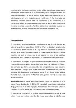 La disminución de la permeabilidad en las células bacterianas resistentes (el
cloranfenicol parece ingresar en la célula tanto por difusión pasiva como por
transporte facilitado) y la menor afinidad de los ribosomas bacterianos por el
antimicrobiano son otros mecanismos de resistencia. Se ha observado una
resistencia cruzada parcial entre el cloranfenicol y la eritromicina o la
clindamicina debida a que todos estos antibióticos se unen a la fracción 50S del
ribosoma en sitios adyacentes. También existe cierta resistencia cruzada con
las tetraciclinas, aunque ellas se unen a la subunidad ribosómica 30S.
Farmacocinética
El cloranfenicol se absorbe rápida y completamente por vía oral. Muestra una
unión a las proteínas plasmáticas del 50 al 60% y se distribuye ampliamente:
su volumen de distribución es de 1 L/kg. Atraviesa libremente las cavidades
serosas y la barrera hematoencefálica su concentración en el líquido cefalo-
rraquídeo es casi la misma que la del agente no unido a las proteínas
plasmáticas. Pasa a través de la placenta y se secreta en la bilis y en la leche.
El cloranfenicol se conjuga en gran medida con ácido glucurónico en el hígado
y es parcialmente excretado sin, cambios en la orina. Los pacientes cirróticos y
los neonatos, que tienen una capacidad de conjugación muy baja, requieren
dosis menores. La mayor parte de los metabolitos se excretan con la orina. La
semivida del cloranfenicol en el plasma es de 3 a 5 horas en los adultos.
Aumenta muy poco en la insuficiencia renal, por lo cual no es necesario
modificar la dosis.
Administración.- La vía de administración más común del cloranfenicol es la
oral, en forma de cápsulas de 250 a 500 mg cada 6 horas (dosis máxima total
28 g), y en niños de 25 a 50 mg/kg/día. También está disponible para aplicar en
los ojos y los oídos, pero el uso tópico en otros sitios no se recomienda.
El palmitato de cloranfenicol es un éster de cloranfenicol insoluble que no tiene
sabor y que es inactivo como tal. La lipasa pancreática lo hidroliza casi
 