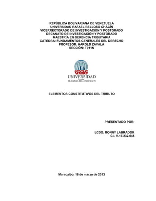 REPÚBLICA BOLIVARIANA DE VENEZUELA
UNIVERSIDAD RAFAEL BELLOSO CHACÍN
VICERRECTORADO DE INVESTIGACIÓN Y POSTGRADO
DECANATO DE INVESTIGACIÓN Y POSTGRADO
MAESTRÍA EN GERENCIA TRIBUTARIA
CÁTEDRA: FUNDAMENTOS GENERALES DEL DERECHO
PROFESOR: HAROLD ZAVALA
SECCIÓN: T011N
ELEMENTOS CONSTITUTIVOS DEL TRIBUTO
PRESENTADO POR:
LCDO. RONNY LABRADOR
C.I. V-17.232.045
Maracaibo, 16 de marzo de 2013
 