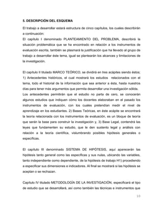 5. DESCRIPCIÓN DEL ESQUEMA

El trabajo a desarrollar estará estructura de cinco capítulos, los cuales describirán
a continuación:
El capítulo I denominado PLANTEAMIENTO DEL PROBLEMA, describirá la
situación problemática que se ha encontrado en relación a los instrumentos de
evaluación escrita, también se plasmará la justificación que ha llevado al grupo de
trabajo a desarrollar éste tema, igual se plantearán los alcances y limitaciones de
la investigación.


El capítulo II titulado MARCO TEÓRICO, se dividirá en tres acápites siendo éstos;
1) Antecedentes históricos, el cual mostrará los estudios       relacionados con el
tema, todo el historial de la información que sea anterior a ésta, hasta nuestros
días para tener más argumentos que permita desarrollar una investigación sólida.
Los antecedentes permitirán que el estudio no parta de cero, se conocerán
algunos estudios que indiquen cómo los docentes elaboraban en el pasado los
instrumentos de evaluación, con los cuales pretendían medir el nivel de
aprendizaje en los estudiantes. 2) Bases Teóricas, en éste acápite se encontrará
la teoría relacionada con los instrumentos de evaluación, es un bloque de teoría
que serán la base para construir la investigación y, 3) Base Legal, contendrá las
leyes que fundamenten su estudio, que le den sustento legal y análisis con
relación a la teoría científica, vislumbrando posibles hipótesis generales o
específicas.


El capítulo III denominado SISTEMA DE HIPÓTESIS, aquí aparecerán las
hipótesis tanto general como las específicas y sus nulas, ubicando las variables,
tanto independiente como dependiente, de la hipótesis de trabajo H1) procediendo
a especificar sus dimensiones e indicadores. Al final se mostrará si las hipótesis se
aceptan o se rechazan.


Capítulo IV titulado METODOLOGÍA DE LA INVESTIGACIÓN, especificará el tipo
de estudio que se desarrollará, así como también las técnicas e instrumentos que

                                                                                  10
 