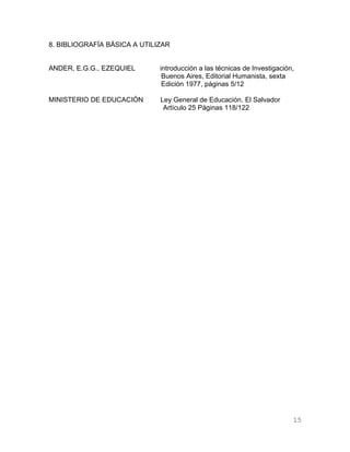 8. BIBLIOGRAFÍA BÁSICA A UTILIZAR


ANDER, E.G.G., EZEQUIEL       introducción a las técnicas de Investigación,
                               Buenos Aires, Editorial Humanista, sexta
                               Edición 1977, páginas 5/12

MINISTERIO DE EDUCACIÓN       Ley General de Educación. El Salvador
                               Artículo 25 Páginas 118/122




                                                                          15
 