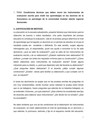 1. TEMA: Condiciones técnicas que deben reunir los instrumentos de
    evaluación escrita para medir los aprendizajes en los alumnos de la
    licenciatura en psicología de la universidad modular abierta regional
    Sonsonate.


2. JUSTIFICACIÓN DE MOTIVOS
La educación en la escuela salvadoreña, presenta factores que intervienen para la
obtención de buenos o malos resultados. Una parte importante del proceso
educativo lo constituye la evaluación, vital en el proceso porque determina el nivel
de aprendizaje que ha logrado un alumno/a en un período de estudios en el que el
resultado puede ser    excelente o deficiente. En este sentido, surgen algunas
interrogantes que, al responderlas, quizá nos ayude a encontrar la luz de esta
ignorancia; ¿qué se sabe de evaluación? ¿qué se sabe de los instrumentos de
evaluación escrita y de su elaboración? ¿Estarán realmente bien elaborados? El
profesor ¿cumple con todos los requisitos mínimos para su construcción? ¿Cómo
deben elaborarse esos instrumentos de evaluación escrita? Existe alguna
indicación para su diseño, o ¿será que dependen solo del docente su elaboración?
¿Qué preguntas deben elaborarse? O el docente ¿debe cumplir algunas
condiciones? ¿Existen claves para facilitar su elaboración y que cumplan con lo
que se requiere?


A veces los alumnos/as se quejan que en las pruebas escritas las preguntas no
son muy comprensibles, donde muchas veces redactan la prueba sobre temas
que no se trabajaron, hacen preguntas que además de no haberlas trabajado, no
se entienden. Entonces, ¿en qué estamos? ¿Qué criterios ha considerado ese tipo
de docentes para elaborar esos instrumentos? ¿De dónde los ha tomado? ¿Qué
ha consultado?.


No debe olvidarse que una de las condiciones de la elaboración de instrumentos
de evaluación, es medir objetivamente el nivel de aprendizaje de un alumno/a, y
que además, lo promueva, estimule y fije en el esquema mental del educando.


                                                                                  3
 