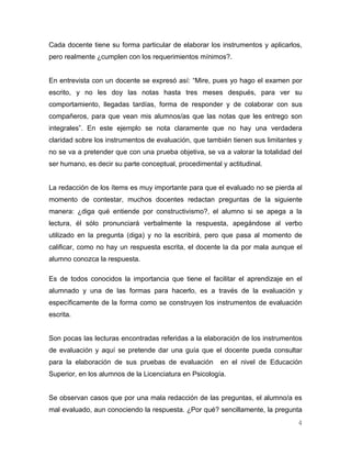 Cada docente tiene su forma particular de elaborar los instrumentos y aplicarlos,
pero realmente ¿cumplen con los requerimientos mínimos?.


En entrevista con un docente se expresó así: “Mire, pues yo hago el examen por
escrito, y no les doy las notas hasta tres meses después, para ver su
comportamiento, llegadas tardías, forma de responder y de colaborar con sus
compañeros, para que vean mis alumnos/as que las notas que les entrego son
integrales”. En este ejemplo se nota claramente que no hay una verdadera
claridad sobre los instrumentos de evaluación, que también tienen sus limitantes y
no se va a pretender que con una prueba objetiva, se va a valorar la totalidad del
ser humano, es decir su parte conceptual, procedimental y actitudinal.


La redacción de los ítems es muy importante para que el evaluado no se pierda al
momento de contestar, muchos docentes redactan preguntas de la siguiente
manera: ¿diga qué entiende por constructivismo?, el alumno si se apega a la
lectura, él sólo pronunciará verbalmente la respuesta, apegándose al verbo
utilizado en la pregunta (diga) y no la escribirá, pero que pasa al momento de
calificar, como no hay un respuesta escrita, el docente la da por mala aunque el
alumno conozca la respuesta.

Es de todos conocidos la importancia que tiene el facilitar el aprendizaje en el
alumnado y una de las formas para hacerlo, es a través de la evaluación y
específicamente de la forma como se construyen los instrumentos de evaluación
escrita.


Son pocas las lecturas encontradas referidas a la elaboración de los instrumentos
de evaluación y aquí se pretende dar una guía que el docente pueda consultar
para la elaboración de sus pruebas de evaluación        en el nivel de Educación
Superior, en los alumnos de la Licenciatura en Psicología.


Se observan casos que por una mala redacción de las preguntas, el alumno/a es
mal evaluado, aun conociendo la respuesta. ¿Por qué? sencillamente, la pregunta
                                                                                4
 