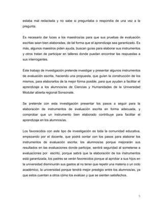 estaba mal redactada y no sabe si preguntaba o respondía de una vez a la
pregunta.


Es necesario dar luces a los maestros/as para que sus pruebas de evaluación
escritas sean bien elaboradas, de tal forma que el aprendizaje sea garantizado. Es
más, algunos maestros piden ayuda, buscan guías para elaborar sus instrumentos
y otros tratan de participar en talleres donde puedan encontrar las respuestas a
sus interrogantes.


Este trabajo de investigación pretende investigar y presentar algunos instrumentos
de evaluación escrita, haciendo una propuesta, que guíen la construcción de los
mismos, para elaborarlos de la mejor forma posible, para que ayuden a facilitar el
aprendizaje a los alumnos/as de Ciencias y Humanidades de la Universidad
Modular abierta regional Sonsonate.


Se pretende con esta investigación presentar los pasos a seguir para la
elaboración de instrumentos de evaluación escrita en forma adecuada, y
comprobar que un instrumento bien elaborado contribuye para facilitar el
aprendizaje en los alumnos/as.


Los favorecidos con este tipo de investigación es toda la comunidad educativa,
empezando por el docente, que podrá contar con los pasos para elaborar los
instrumentos de evaluación escrita; los alumnos/as porque mejorarán sus
resultados en las evaluaciones donde participe, sentirá seguridad al someterse a
evaluaciones por escrito, porque sabrá que la elaboración de los instrumentos
está garantizada, los padres se verán favorecidos porque al aprobar a sus hijos en
la universidad disminuirán sus gastos al no tener que repetir una materia o un ciclo
académico, la universidad porque tendrá mejor prestigio entre los alumnos/as, ya
que estos cuentan a otros cómo los evalúan y que se sienten satisfechos.




                                                                                  5
 