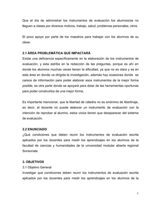 Que el día de administrar los instrumentos de evaluación los alumnos/as no
lleguen a clases por diversos motivos, trabajo, salud, problemas personales, otros.


El poco apoyo por parte de los maestros para trabajar con los alumnos de su
clase.


2.1 ÁREA PROBLEMÁTICA QUE IMPACTARÁ
Existe una deficiencia específicamente en la elaboración de los instrumentos de
evaluación, y esta estriba en la redacción de las preguntas, porque es ahí en
donde los alumnos muchas veces tienen la dificultad, ya que no es clara y es en
esta área en donde va dirigida la investigación, además hay ocasiones donde se
carece de información para poder elaborar esos instrumentos de la mejor forma
posible, es otra parte donde se apoyará para dotar de las herramientas oportunas
para poder construirlos de una mejor forma.


Es importante mencionar, que la libertad de cátedra no es sinónimo de libertinaje,
es decir, el docente no puede elaborar un instrumento de evaluación con la
intención de reprobar al alumno, estos vicios tienen que desaparecer del sistema
de evaluación.


2.2 ENUNCIADO
¿Qué condiciones que deben reunir los instrumentos de evaluación escrita
aplicados por los docentes para medir los aprendizajes en los alumnos de la
facultad de ciencias y humanidades de la universidad modular abierta regional
Sonsonate.


3. OBJETIVOS
3.1 Objetivo General
Investigar qué condiciones deben reunir los instrumentos de evaluación escrita
aplicados por los docentes para medir los aprendizajes en los alumnos de la



                                                                                  6
 