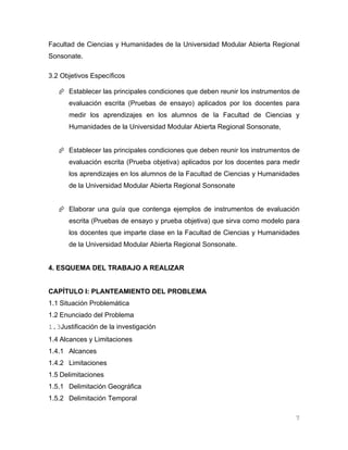 Facultad de Ciencias y Humanidades de la Universidad Modular Abierta Regional
Sonsonate.

3.2 Objetivos Específicos

    Establecer las principales condiciones que deben reunir los instrumentos de
      evaluación escrita (Pruebas de ensayo) aplicados por los docentes para
      medir los aprendizajes en los alumnos de la Facultad de Ciencias y
      Humanidades de la Universidad Modular Abierta Regional Sonsonate,


    Establecer las principales condiciones que deben reunir los instrumentos de
      evaluación escrita (Prueba objetiva) aplicados por los docentes para medir
      los aprendizajes en los alumnos de la Facultad de Ciencias y Humanidades
      de la Universidad Modular Abierta Regional Sonsonate


    Elaborar una guía que contenga ejemplos de instrumentos de evaluación
      escrita (Pruebas de ensayo y prueba objetiva) que sirva como modelo para
      los docentes que imparte clase en la Facultad de Ciencias y Humanidades
      de la Universidad Modular Abierta Regional Sonsonate.


4. ESQUEMA DEL TRABAJO A REALIZAR


CAPÍTULO I: PLANTEAMIENTO DEL PROBLEMA
1.1 Situación Problemática
1.2 Enunciado del Problema
1.3Justificación de la investigación
1.4 Alcances y Limitaciones
1.4.1 Alcances
1.4.2 Limitaciones
1.5 Delimitaciones
1.5.1 Delimitación Geográfica
1.5.2 Delimitación Temporal

                                                                              7
 