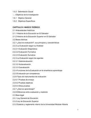 1.5.3 Delimitación Social
1.6Objetivos de la investigación
1.6.1 Objetivo General
1.6.2 Objetivos Específicos


CAPÍTULO II: MARCO TEÓRICO
2.1 Antecedentes históricos
2.1.1 Historia de la Educación en El Salvador
2.1.2 Historia de la Educación Superior en El Salvador
2.2 Bases teóricas
2.2.1 ¿Qué es evaluación?, sus principios y características
2.2.2 La Evaluación según su finalidad
2.2.2.1 Evaluación Diagnóstica
2.2.2.2 Evaluación Formativa
2.2.2.3 Evaluación Sumativa
2.2.3 La Evaluación según los agentes
2.2.3.1 Heteroevaluación
2.2.3.2 Autoevaluación
2.2.3.3 Coevaluación
2.2.4 Funciones de la Evaluación en la enseñanza aprendizaje
2.2.5 Evaluación por competencia
2.2.6 Tipos de instrumentos de evaluación
2.2.6.1 Pruebas de ensayo
2.2.6.2 Pruebas objetivas
2.2.6.3 Otras pruebas
2.2.7 ¿Qué es aprendizaje?
2.2.8 Diferencia entre evaluación y medición
2.3 Base legal
2.3.1 Ley General de Educación
2.3.2 Ley de Educación Superior
2.3.2 Estatuto y reglamento interno de la Universidad Modular Abierta

                                                                        8
 
