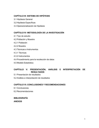 CAPÍTULO III: SISTEMA DE HIPÓTESIS
3.1 Hipótesis General
3.2 Hipótesis Específicas
3.3 Operacionalización de Hipótesis


CAPÍTULO IV: METODOLOGÍA DE LA INVESTIGACIÓN
4.1 Tipo de estudio
4.2 Población y Muestra
4.2.1 Población
4.2.2 Muestra
4.3 Técnicas e Instrumentos
4.3.1 Técnicas
4.3.2 Instrumentos
4.4 Procedimiento para la recolección de datos
4.5 Modelo Estadístico


CAPÍTULO        V:PRESENTACIÓN,          ANÁLISIS   E   INTERPRETACIÓN   DE
                   RESULTADOS
5.1 Presentación de resultados
5.2 Análisis e interpretación de resultados


CAPÍTULO VI: CONCLUSIONES Y RECOMENDACIONES
6.1 Conclusiones
6.2 Recomendaciones


BIBLIOGRAFÍA
ANEXOS




                                                                          9
 