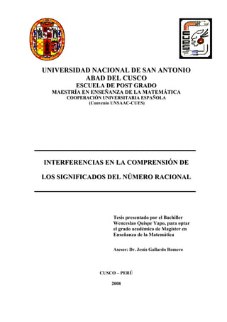 UNIVERSIDAD NACIONAL DE SAN ANTONIO
          ABAD DEL CUSCO
         ESCUELA DE POST GRADO
  MAESTRÍA EN ENSEÑANZA DE LA MATEMÁTICA
      COOPERACIÓN UNIVERSITARIA ESPAÑOLA
             (Convenio UNSAAC-CUES)




INTERFERENCIAS EN LA COMPRENSIÓN DE

LOS SIGNIFICADOS DEL NÚMERO RACIONAL




                     Tesis presentado por el Bachiller
                     Wenceslao Quispe Yapo, para optar
                     el grado académico de Magíster en
                     Enseñanza de la Matemática

                     Asesor: Dr. Jesús Gallardo Romero




                 CUSCO – PERÚ

                     2008
 