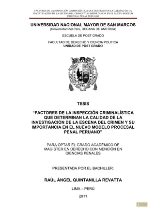 FACTORES DE LA INSPECCIÓN CRIMINALÍSTICA QUE DETERMINAN LA CALIDAD DE LA
INVESTIGACIÓN DE LA ESCENA DEL CRIMEN Y SU IMPORTANCIA EN EL NUEVO MODELO
PROCESAL PENAL PERUANO
1
UNIVERSIDAD NACIONAL MAYOR DE SAN MARCOS
(Universidad del Perú, DECANA DE AMERICA)
ESCUELA DE POST GRADO
FACULTAD DE DERECHO Y CIENCIA POLITICA
UNIDAD DE POST GRADO
TESIS
“FACTORES DE LA INSPECCIÓN CRIMINALÍSTICA
QUE DETERMINAN LA CALIDAD DE LA
INVESTIGACIÓN DE LA ESCENA DEL CRIMEN Y SU
IMPORTANCIA EN EL NUEVO MODELO PROCESAL
PENAL PERUANO”
PARA OPTAR EL GRADO ACADÉMICO DE
MAGISTER EN DERECHO CON MENCIÓN EN
CIENCIAS PENALES
PRESENTADA POR EL BACHILLER:
RAÚL ÁNGEL QUINTANILLA REVATTA
LIMA – PERÚ
2011
 