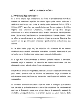 CAPÍTULO II: MARCO TEÓRICO


2.1 ANTECEDENTES HISTÓRICOS
En la época antigua cuya característica es: el uso de procedimientos instructivos
basados en referentes implícitos sin teoría alguna para valorar, vivencias y
seleccionar estudiantes, para lo que se cuenta con los aportes de: Dubois (1970) –
Coffman (1971) que citan los procedimientos que fueron usados en la China
Imperial    para   seleccionar   funcionarios,   Sundbery   (1977)   ubica   pasajes
evaluadores en la Biblia, Mc Renolds (1975) destaca los tratados más importantes
entre los que tenemos el Tetra libros que es atribuido a Ptolomeo, Blanco (1994)
se refiere a los exámenes de los profesores griegos y romanos, Cicerón y San
Agustín son los que introducen conceptos y planteamientos evaluadores a sus
escritos.


En la edad Media (siglo XV) se introducen los exámenes en los medios
universitarios con carácter más formal, estaban los exámenes orales públicos que
se hacían con el visto bueno del maestro y en presencia de tribunales.


En el siglo XVIII hubo aumento de la demanda y mayor acceso a la educación,
entonces surge la necesidad de comprobar los méritos individuales y se van
elaborando normas sobre la utilización de exámenes escritos.


El siglo XIX la evaluación responde a prácticas rutinarias basadas en instrumentos
poco fiables, aparecen acá los diplomas de graduación, surge un sistema de
exámenes de comprobación de una preparación específica para la sociedad y sus
necesidades.


La verdadera evaluación educativa: “Tyler da vuelta al paradigma que sostenía
que medición y evaluación eran conceptos intercambiables. Es considerado el
padre de la Evaluación, pasa a un primer plano a la evaluación, pasando la
medición a un segundo término. Es el primero que da una visión metódica de la


                                          5
 