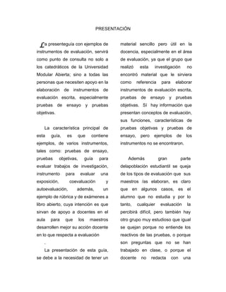 PRESENTACIÓN


 L a presenteguía con ejemplos de               material sencillo pero útil en la
instrumentos de evaluación, servirá             docencia, especialmente en el área
como punto de consulta no solo a                de evaluación, ya que el grupo que
los catedráticos de la Universidad              realizó    esta     investigación       no
Modular Abierta; sino a todas las               encontró material que le sirviera
personas que necesiten apoyo en la              como      referencia    para      elaborar
elaboración       de    instrumentos de         instrumentos de evaluación escrita,
evaluación escrita, especialmente               pruebas     de     ensayo     y   pruebas
pruebas      de    ensayo        y   pruebas    objetivas. Sí hay información que
objetivas.                                      presentan conceptos de evaluación,
                                                sus funciones, características de
    La característica principal de              pruebas objetivas y pruebas de
esta    guía,      es      que       contiene   ensayo,     pero    ejemplos      de    los
ejemplos, de varios instrumentos,               instrumentos no se encontraron.
tales como: pruebas de ensayo,
pruebas       objetivas,         guía    para       Además             gran          parte
evaluar trabajos de investigación,              delapoblación estudiantil se queja
instrumento       para      evaluar      una    de los tipos de evaluación que sus
exposición,            coevaluación         y   maestros /as elaboran, es claro
autoevaluación,           además,         un    que en algunos casos, es el
ejemplo de rúbrica y de exámenes a              alumno que no estudia y por lo
libro abierto, cuya intención es que            tanto,    cualquier     evaluación      la
sirvan de apoyo a docentes en el                percibirá difícil, pero también hay
aula    para      que      los       maestros   otro grupo muy estudioso que igual
desarrollen mejor su acción docente             se quejan porque no entiende los
en lo que respecta a evaluación                 reactivos de las pruebas, o porque
    .                                           son preguntas que no se han
    La presentación de esta guía,               trabajado en clase, o porque el
se debe a la necesidad de tener un              docente     no     redacta     con     una
 