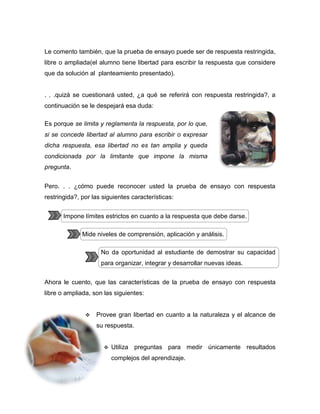Le comento también, que la prueba de ensayo puede ser de respuesta restringida,
libre o ampliada(el alumno tiene libertad para escribir la respuesta que considere
que da solución al planteamiento presentado).


. . .quizá se cuestionará usted, ¿a qué se referirá con respuesta restringida?, a
continuación se le despejará esa duda:

Es porque se limita y reglamenta la respuesta, por lo que,
si se concede libertad al alumno para escribir o expresar
dicha respuesta, esa libertad no es tan amplia y queda
condicionada por la limitante que impone la misma
pregunta.


Pero. . . ¿cómo puede reconocer usted la prueba de ensayo con respuesta
restringida?, por las siguientes características:


       Impone límites estrictos en cuanto a la respuesta que debe darse.

              Mide niveles de comprensión, aplicación y análisis.

                     No da oportunidad al estudiante de demostrar su capacidad
                     para organizar, integrar y desarrollar nuevas ideas.


Ahora le cuento, que las características de la prueba de ensayo con respuesta
libre o ampliada, son las siguientes:


                  Provee gran libertad en cuanto a la naturaleza y el alcance de
                   su respuesta.
               

                         Utiliza preguntas para medir únicamente resultados
                          complejos del aprendizaje.
 