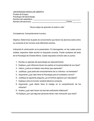 UNIVERSIDAD MODULAR ABIERTA
Prueba de Ensayo.
Psicología del Aprendizaje.
Nombre del catedrático: ______________________________________________
Nombre del alumno/a: __________________________________Fecha: ________


                    “Nunca dejes de aprender en toda tu vida”


Competencia: Comportamiento humano.


Objetivo: Determinar el grado de conocimiento que tienen los alumnos sobre cómo
se comporta el ser humano ante diferentes eventos.


Indicación:A continuación se le presentarán 10 interrogantes, en las cuales previo
análisis respectivo debe escribir la respuesta correcta. Puede auxiliarse del texto
de la Psicología de Charles Morris. (Cada respuesta correcta vale un punto)


   1. Escribe un ejemplo del aprendizaje por descubrimiento.
   2. Explique ¿qué influencia tienen los padres en la personalidad de sus hijos?
   3. Valore ¿cuál es el método más eficaz para aprender?
   4. Justifique ¿qué parte del comportamiento de un individuo es heredado?
   5. Argumente ¿qué valor tiene la Psicología para el ciudadano común?
   6. Justifique la siguiente pregunta ¿es el hombre agresivo por naturaleza?
   7. Explique cómo la función cerebral afecta la conducta.
   8. Argumente ¿qué efecto tiene el castigo en el compartimento de los
      niños/as?
   9. Analice ¿qué valor tienen los test del coeficiente intelectual?
   10. Explique ¿por qué algunas personas tienen más motivación que otras?
 