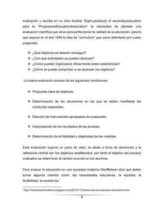 evaluación y escribe en su obra titulada “Eight-yearstudy of secondaryeducation
para la “ProgressiveEducationAssociation” la necesidad de plantear una
evaluación científica que sirva para perfeccionar la calidad de la educación, para lo
que expone en el año 1950 la idea de “curriculum” que viene delimitado por cuatro
preguntas:


     ¿Qué objetivos se desean conseguir?
     ¿Con qué actividades se pueden alcanzar?
     ¿Cómo pueden organizarse eficazmente estas experiencias?
     ¿Cómo se puede comprobar si se alcanzan los objetivos?


La buena evaluación precisa de las siguientes condiciones:


     Propuesta clara de objetivos,


     Determinación de las situaciones en las que se deben manifestar las
       conductas esperadas,


     Elección de instrumentos apropiados de evaluación,


     Interpretación de los resultados de las pruebas,


     Determinación de la fiabilidad y objetividad de las medidas.


Esta evaluación supone un juicio de valor, se alude a toma de decisiones y la
referencia central son los objetivos establecidos, por tanto el objetivo del proceso
evaluativo es determinar el cambio ocurrido en los alumnos.


Para evaluar la educación en una sociedad moderna Sttufflebean dice que deben
tomar algunos criterios como: las necesidades educativas, la equidad, la
factibilidad, la excelencia.1

1
http://maestrasinfronteras.blogspot.com/2010/11/historia-de-la-evaluacion-educativa.html

                                               6
 