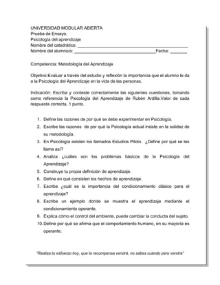 UNIVERSIDAD MODULAR ABIERTA
Prueba de Ensayo.
Psicología del aprendizaje
Nombre del catedrático: ______________________________________________
Nombre del alumno/a: __________________________________Fecha: _______


Competencia: Metodología del Aprendizaje

Objetivo:Evaluar a través del estudio y reflexión la importancia que el alumno le da
a la Psicología del Aprendizaje en la vida de las personas.

Indicación: Escriba y conteste correctamente las siguientes cuestiones, tomando
como referencia la Psicología del Aprendizaje de Rubén Ardilla.Valor de cada
respuesta correcta, 1 punto.


   1. Define las razones de por qué se debe experimentar en Psicología.
   2. Escribe las razones de por qué la Psicología actual insiste en la solidez de
      su metodología.
   3. En Psicología existen los llamados Estudios Piloto. ¿Define por qué se les
      llama así?
   4. Analiza ¿cuáles son los problemas básicos de la Psicología del
      Aprendizaje?
   5. Construye tu propia definición de aprendizaje.
   6. Define en qué consisten los hechos de aprendizaje.
   7. Escribe ¿cuál es la importancia del condicionamiento clásico para el
      aprendizaje?
   8. Escribe un ejemplo donde se muestra el aprendizaje mediante el
      condicionamiento operante.
   9. Explica cómo el control del ambiente, puede cambiar la conducta del sujeto.
   10. Define por qué se afirma que el comportamiento humano, en su mayoría es
      operante.




  “Realiza tu esfuerzo hoy, que la recompensa vendrá, no sabes cuándo pero vendrá”
 
