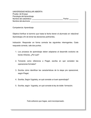 UNIVERSIDAD MODULAR ABIERTA
Prueba de Ensayo
Psicología del Aprendizaje
Nombre del catedrático: _______________________________ Fecha: _________
Nombre del alumno/a: ________________________________________________


Competencia: Aprendizaje


Objetivo:Verificar el dominio que hasta la fecha tienen el alumnado en relaciónal
Aprendizaje a fin de tomar las decisiones pertinentes.


Indicación: Responder en forma correcta las siguientes interrogantes. Cada
respuesta correcta, vale dos puntos.


   1. Los procesos de aprendizaje deben adaptarse al desarrollo evolutivo de
      los/as niños/as. ¿Por qué?


   2. Tomando como referencia a Piaget, escriba en qué consisten las
      operaciones formales?


   3. Escriba cómo identificar las características de la etapa pre operacional,
      según Piaget.


   4. Escriba, Según Vygotsky, en qué consiste un buen aprendizaje?


   5. Escriba, según Vygotsky, en qué consiste la ley de doble formación.




                 Todo esfuerzo que hagas, será recompensado.
 