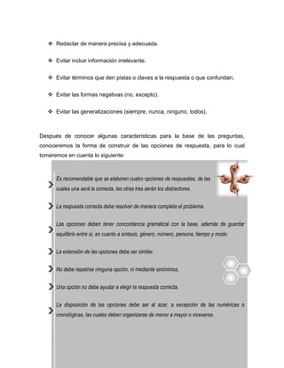  Redactar de manera precisa y adecuada.


    Evitar incluir información irrelevante.


    Evitar términos que den pistas o claves a la respuesta o que confundan.


    Evitar las formas negativas (no, excepto).


    Evitar las generalizaciones (siempre, nunca, ninguno, todos).



Después de conocer algunas características para la base de las preguntas,
conoceremos la forma de construir de las opciones de respuesta, para lo cual
tomaremos en cuenta lo siguiente:



      Es recomendable que se elaboren cuatro opciones de respuestas, de las
      cuales una será la correcta, las otras tres serán los distractores.


      La respuesta correcta debe resolver de manera completa el problema.


      Las opciones deben tener concordancia gramatical con la base, además de guardar
      equilibrio entre sí, en cuanto a sintaxis, género, número, persona, tiempo y modo.


      La extensión de las opciones debe ser similar.


      No debe repetirse ninguna opción, ni mediante sinónimos.


      Una opción no debe ayudar a elegir la respuesta correcta.


      La disposición de las opciones debe ser al azar, a excepción de las numéricas o
      cronológicas, las cuales deben organizarse de menor a mayor o viceversa.
 