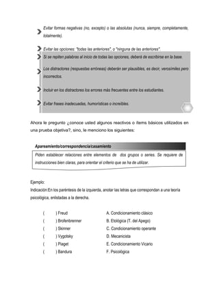 Evitar formas negativas (no, excepto) o las absolutas (nunca, siempre, completamente,
        totalmente).


        Evitar las opciones: "todas las anteriores", o "ninguna de las anteriores".
        Si se repiten palabras al inicio de todas las opciones, deberá de escribirse en la base.

        Los distractores (respuestas erróneas) deberán ser plausibles, es decir, verosímiles pero
        incorrectos.


        Incluir en los distractores los errores más frecuentes entre los estudiantes.


        Evitar frases inadecuadas, humorísticas o increíbles.



Ahora le pregunto ¿conoce usted algunos reactivos o ítems básicos utilizados en
una prueba objetiva?, sino, le menciono los siguientes:


  Apareamiento/correspondencia/casamiento
  Piden establecer relaciones entre elementos de dos grupos o series. Se requiere de
  instrucciones bien claras, para orientar el criterio que se ha de utilizar.



Ejemplo:
Indicación:En los paréntesis de la izquierda, anotar las letras que correspondan a una teoría
psicológica, enlistadas a la derecha.


       (       ) Freud                           A. Condicionamiento clásico
       (       ) Brofenbrenner                   B. Etológica (T. del Apego)
       (       ) Skinner                         C. Condicionamiento operante
       (       ) Vygotsky                        D. Mecanicista
       (       ) Piaget                          E. Condicionamiento Vicario
       (       ) Bandura                         F. Psicológica
 