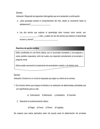 Ejemplo:
   Indicación: Responda las siguientes interrogantes que se le presentan a continuación:

       ¿Qué psicología estudia el comportamiento del niño, desde su nacimiento hasta su
        adolescencia?_____________________.


       Las dos teorías que explican el aprendizaje tanto humano como animal, son:
        ___________________, o bien, ¿cuáles son las dos teorías que explican el aprendizaje
        humano y animal?__________________________.



  Reactivos de opción múltiple

  Están constituidos en una forma clásica, por un enunciado incompleto o una pregunta y
  varias posibles respuestas, entre las cuales una responde correctamente al enunciado o
  pregunta inicial.

  Estas pueden aprovechar la exploración de aprendizajes variados y de distinto nivel.



Ejemplo:
Indicación: Encierre en un círculo la respuesta que según su criterio es la correcta.


1. Es la fuerza interna que empuja al individuo a la realización de determinadas actividades que
   son significativas para su vida.


                  a) Estimulación       b) Motivación    c) Autoestima   d) Voluntad


    2. Descubrió el condicionamiento clásico.


                      a) Piaget   b) Freud   c) Pavlov   d) Vygotsky

Se espera que estos ejemplos sean de ayuda para la elaboración de pruebas
 