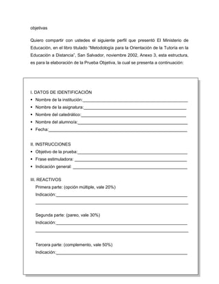objetivas

Quiero compartir con ustedes el siguiente perfil que presentó El Ministerio de
Educación, en el libro titulado “Metodología para la Orientación de la Tutoría en la
Educación a Distancia”, San Salvador, noviembre 2002, Anexo 3, esta estructura,
es para la elaboración de la Prueba Objetiva, la cual se presenta a continuación:




I. DATOS DE IDENTIFICACIÓN
 Nombre de la institución:____________________________________________
 Nombre de la asignatura:___________________________________________
 Nombre del catedrático:____________________________________________
 Nombre del alumno/a:______________________________________________
 Fecha:__________________________________________________________


II. INSTRUCCIONES
 Objetivo de la prueba:______________________________________________
 Frase estimuladora: _______________________________________________
 Indicación general: ________________________________________________


III. REACTIVOS
  Primera parte: (opción múltiple, vale 20%)
  Indicación:_______________________________________________________
  ________________________________________________________________


  Segunda parte: (pareo, vale 30%)
  Indicación:_______________________________________________________
  ________________________________________________________________


  Tercera parte: (complemento, vale 50%)
  Indicación:_______________________________________________________
 