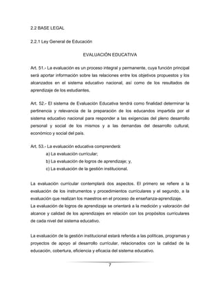2.2 BASE LEGAL


2.2.1 Ley General de Educación


                            EVALUACIÓN EDUCATIVA


Art. 51.- La evaluación es un proceso integral y permanente, cuya función principal
será aportar información sobre las relaciones entre los objetivos propuestos y los
alcanzados en el sistema educativo nacional, así como de los resultados de
aprendizaje de los estudiantes.


Art. 52.- El sistema de Evaluación Educativa tendrá como finalidad determinar la
pertinencia y relevancia de la preparación de los educandos impartida por el
sistema educativo nacional para responder a las exigencias del pleno desarrollo
personal y social de los mismos y a las demandas del desarrollo cultural,
económico y social del país.


Art. 53.- La evaluación educativa comprenderá:
        a) La evaluación currícular;
        b) La evaluación de logros de aprendizaje; y,
        c) La evaluación de la gestión institucional.


La evaluación currícular contemplará dos aspectos. El primero se refiere a la
evaluación de los instrumentos y procedimientos currículares y el segundo, a la
evaluación que realizan los maestros en el proceso de enseñanza-aprendizaje.
La evaluación de logros de aprendizaje se orientará a la medición y valoración del
alcance y calidad de los aprendizajes en relación con los propósitos currículares
de cada nivel del sistema educativo.


La evaluación de la gestión institucional estará referida a las políticas, programas y
proyectos de apoyo al desarrollo currícular, relacionados con la calidad de la
educación, cobertura, eficiencia y eficacia del sistema educativo.


                                          7
 