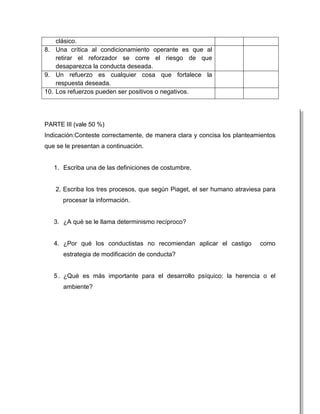 clásico.
8. Una crítica al condicionamiento operante es que al
    retirar el reforzador se corre el riesgo de que
    desaparezca la conducta deseada.
9. Un refuerzo es cualquier cosa que fortalece la
    respuesta deseada.
10. Los refuerzos pueden ser positivos o negativos.




PARTE III (vale 50 %)
Indicación:Conteste correctamente, de manera clara y concisa los planteamientos
que se le presentan a continuación.


   1. Escriba una de las definiciones de costumbre.


   2. Escriba los tres procesos, que según Piaget, el ser humano atraviesa para
      procesar la información.


   3. ¿A qué se le llama determinismo recíproco?


   4. ¿Por qué los conductistas no recomiendan aplicar el castigo        como
      estrategia de modificación de conducta?


   5 . ¿Qué es más importante para el desarrollo psíquico: la herencia o el
      ambiente?
 