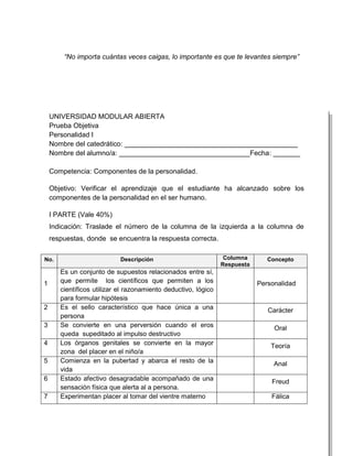 “No importa cuántas veces caigas, lo importante es que te levantes siempre”




    UNIVERSIDAD MODULAR ABIERTA
    Prueba Objetiva
    Personalidad I
    Nombre del catedrático: _____________________________________________
    Nombre del alumno/a: __________________________________Fecha: _______

    Competencia: Componentes de la personalidad.

    Objetivo: Verificar el aprendizaje que el estudiante ha alcanzado sobre los
    componentes de la personalidad en el ser humano.

    I PARTE (Vale 40%)
    Indicación: Traslade el número de la columna de la izquierda a la columna de
    respuestas, donde se encuentra la respuesta correcta.

No.                         Descripción                          Columna       Concepto
                                                                Respuesta
       Es un conjunto de supuestos relacionados entre sí,
1      que permite los científicos que permiten a los                       Personalidad
       científicos utilizar el razonamiento deductivo, lógico
       para formular hipótesis
2      Es el sello característico que hace única a una                         Carácter
       persona
3      Se convierte en una perversión cuando el eros                             Oral
       queda supeditado al impulso destructivo
4      Los órganos genitales se convierte en la mayor                           Teoría
       zona del placer en el niño/a
5      Comienza en la pubertad y abarca el resto de la                           Anal
       vida
6      Estado afectivo desagradable acompañado de una                           Freud
       sensación física que alerta al a persona.
7      Experimentan placer al tomar del vientre materno                         Fálica
 