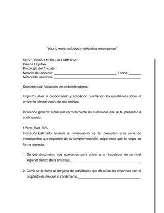 “Haz tu mejor esfuerzo y obtendrás recompensa”


UNIVERSIDAD MODULAR ABIERTA
Prueba Objetiva
Psicología del Trabajo
Nombre del docente: ___________________________________ Fecha: _______
Nombredel alumno/a: ________________________________________________


Competencia: Aplicación de ambiente laboral.

Objetivo:Saber el conocimiento y aplicación que tienen los estudiantes sobre el
ambiente laboral dentro de una entidad.


Indicación general: Contestar correctamente las cuestiones que se te presentan a
continuación.


I Parte. Vale 50%
Indicación:Estimado alumno a continuación se te presentan una serie de
interrogantes que requieren de su complementación, esperamos que lo hagas en
forma correcta.


1. De qué documento nos auxiliamos para ubicar a un trabajador en un nivel
  superior dentro de la empresa._______________________________________


2. Cómo se le llama al conjunto de actividades que efectúan las empresas con el
  propósito de mejorar el rendimiento.___________________________________
 