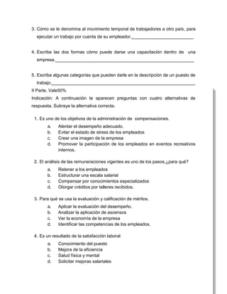 3. Cómo se le denomina al movimiento temporal de trabajadores a otro país, para
  ejecutar un trabajo por cuenta de su empleador._________________________


4. Escribe las dos formas cómo puede darse una capacitación dentro de una
  empresa.________________________________________________________


5. Escriba algunas categorías que pueden darle en la descripción de un puesto de
  trabajo.__________________________________________________________
II Parte. Vale50%
Indicación: A continuación te aparecen preguntas con cuatro alternativas de
respuesta. Subraye la alternativa correcta.

 1. Es uno de los objetivos de la administración de compensaciones.
        a.   Alentar el desempeño adecuado.
        b.   Evitar el estado de stress de los empleados
        c.   Crear una imagen de la empresa
        d.   Promover la participación de los empleados en eventos recreativos
             internos.

 2. El análisis de las remuneraciones vigentes es uno de los pasos,¿para qué?
        a.   Retener a los empleados
        b.   Estructurar una escala salarial
        c.   Compensar por conocimientos especializados
        d.   Otorgar créditos por talleres recibidos.

 3. Para qué se usa la evaluación y calificación de méritos.
        a.   Aplicar la evaluación del desempeño.
        b.   Analizar la aplicación de ascensos
        c.   Ver la economía de la empresa
        d.   Identificar las competencias de los empleados.

 4. Es un resultado de la satisfacción laboral
        a.   Conocimiento del puesto
        b.   Mejora de la eficiencia
        c.   Salud física y mental
        d.   Solicitar mejoras salariales
 