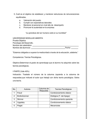 5. Cuál es el objetivo de establecer y mantener estructuras de remuneraciones
      equilibradas.
          a.     Valoración del puesto
          b.     Cumplir con expectativas laborales
          c.     Mantener al personal en nivel alto de desempeño
          d.     Promover la austeridad en la empresa


                   “La grandeza del ser humano está en su humildad”

UNIVERSIDAD MODULAR ABIERTA
Prueba Objetiva
Psicología del Desarrollo.
Nombre del catedrático: ______________________________________________
Nombre del alumno/a: __________________________________Fecha: _______

"Estamos obligados a superar la mediocridad a través de la educación, adelante.”

Competencia: Teorías Psicológicas.


Objetivo:Determinar el grado de aprendizaje que el alumno ha adquirido sobre las
teorías psicológicas.


I PARTE (Vale 40%)
Indicación: Traslade el número de la columna izquierda a la columna de
respuestas,que indicará el autor que trabajó con dicha teoría psicológica. Sobra
una teoría.



No.              Autores           Columna de        Teorías Psicológicas
                                   Respuesta
 1     Freud                                    Condicionamiento clásico
 2     Brofenbrenner                            Etológica (T. del Apego)
 3     Skinner                                  Condicionamiento operante
 4     Vygotsky                                 Condicionamiento clásico
 5     Piaget                                   Mecanicista
 