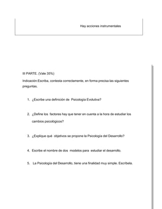 Hay acciones instrumentales




III PARTE. (Vale 35%)

Indicación:Escriba, contesta correctamente, en forma precisa las siguientes
preguntas.



   1. ¿Escribe una definición de Psicología Evolutiva?



   2. ¿Define los factores hay que tener en cuenta a la hora de estudiar los

      cambios psicológicos?



   3. ¿Explique qué objetivos se propone la Psicología del Desarrollo?



   4. Escribe el nombre de dos modelos para estudiar el desarrollo.



   5. La Psicología del Desarrollo, tiene una finalidad muy simple. Escríbela.
 