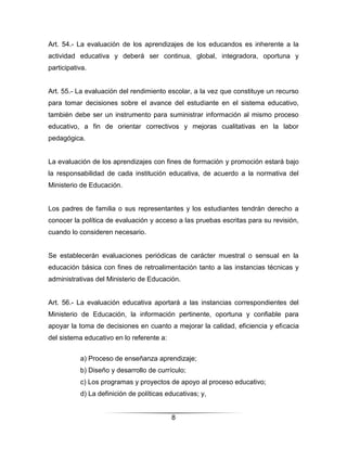 Art. 54.- La evaluación de los aprendizajes de los educandos es inherente a la
actividad educativa y deberá ser continua, global, integradora, oportuna y
participativa.


Art. 55.- La evaluación del rendimiento escolar, a la vez que constituye un recurso
para tomar decisiones sobre el avance del estudiante en el sistema educativo,
también debe ser un instrumento para suministrar información al mismo proceso
educativo, a fin de orientar correctivos y mejoras cualitativas en la labor
pedagógica.


La evaluación de los aprendizajes con fines de formación y promoción estará bajo
la responsabilidad de cada institución educativa, de acuerdo a la normativa del
Ministerio de Educación.


Los padres de familia o sus representantes y los estudiantes tendrán derecho a
conocer la política de evaluación y acceso a las pruebas escritas para su revisión,
cuando lo consideren necesario.


Se establecerán evaluaciones periódicas de carácter muestral o sensual en la
educación básica con fines de retroalimentación tanto a las instancias técnicas y
administrativas del Ministerio de Educación.


Art. 56.- La evaluación educativa aportará a las instancias correspondientes del
Ministerio de Educación, la información pertinente, oportuna y confiable para
apoyar la toma de decisiones en cuanto a mejorar la calidad, eficiencia y eficacia
del sistema educativo en lo referente a:


           a) Proceso de enseñanza aprendizaje;
           b) Diseño y desarrollo de currículo;
           c) Los programas y proyectos de apoyo al proceso educativo;
           d) La definición de políticas educativas; y,


                                           8
 