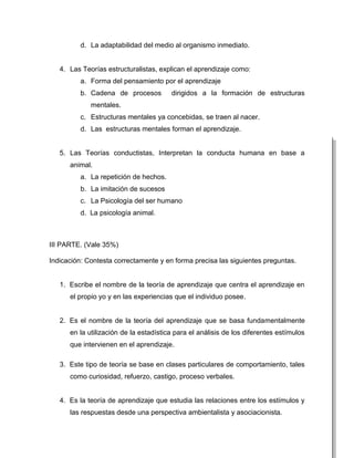 d. La adaptabilidad del medio al organismo inmediato.


   4. Las Teorías estructuralistas, explican el aprendizaje como:
         a. Forma del pensamiento por el aprendizaje
         b. Cadena de procesos          dirigidos a la formación de estructuras
             mentales.
         c. Estructuras mentales ya concebidas, se traen al nacer.
         d. Las estructuras mentales forman el aprendizaje.


   5. Las Teorías conductistas, Interpretan la conducta humana en base a
      animal.
         a. La repetición de hechos.
         b. La imitación de sucesos
         c. La Psicología del ser humano
         d. La psicología animal.



III PARTE. (Vale 35%)

Indicación: Contesta correctamente y en forma precisa las siguientes preguntas.


   1. Escribe el nombre de la teoría de aprendizaje que centra el aprendizaje en
      el propio yo y en las experiencias que el individuo posee.


   2. Es el nombre de la teoría del aprendizaje que se basa fundamentalmente
      en la utilización de la estadística para el análisis de los diferentes estímulos
      que intervienen en el aprendizaje.

   3. Este tipo de teoría se base en clases particulares de comportamiento, tales
      como curiosidad, refuerzo, castigo, proceso verbales.


   4. Es la teoría de aprendizaje que estudia las relaciones entre los estímulos y
      las respuestas desde una perspectiva ambientalista y asociacionista.
 