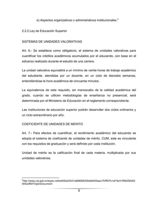 e) Aspectos organizativos o administrativos institucionales.2


2.2.2 Ley de Educación Superior


SISTEMAS DE UNIDADES VALORATIVAS

Art. 6.- Se establece como obligatorio, el sistema de unidades valorativas para
cuantificar los créditos académicos acumulados por el educando, con base en el
esfuerzo realizado durante el estudio de una carrera.

La unidad valorativa equivaldrá a un mínimo de veinte horas de trabajo académico
del estudiante, atendidas por un docente, en un ciclo de dieciséis semanas,
entendiéndose la hora académica de cincuenta minutos.

La equivalencia de este requisito, sin menoscabo de la calidad académica del
grado, cuando se utilicen metodologías de enseñanza no presencial, será
determinada por el Ministerio de Educación en el reglamento correspondiente.

Las instituciones de educación superior podrán desarrollar dos ciclos ordinarios y
un ciclo extraordinario por año.

COEFICIENTE DE UNIDADES DE MERITO

Art. 7.- Para efectos de cuantificar, el rendimiento académico del educando se
adopta el sistema de coeficiente de unidades de mérito, CUM, este es vinculante
con los requisitos de graduación y será definido por cada institución.

Unidad de mérito es la calificación final de cada materia, multiplicada por sus
unidades valorativas.




2
 http://www.csj.gob.sv/leyes.nsf/ed400a03431a688906256a84005aec75/fff27b1af19c41ff06256d02
005a3f64?OpenDocument

                                            9
 