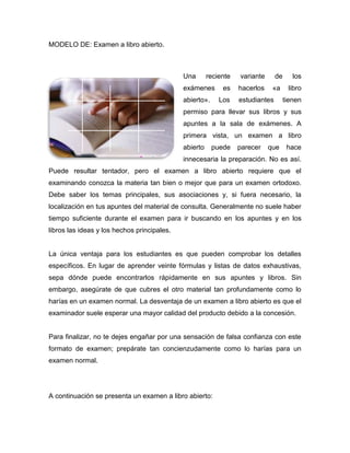 MODELO DE: Examen a libro abierto.



                                             Una       reciente   variante      de      los
                                             exámenes       es    hacerlos    «a      libro
                                             abierto».     Los    estudiantes        tienen
                                             permiso para llevar sus libros y sus
                                             apuntes a la sala de exámenes. A
                                             primera vista, un examen a libro
                                             abierto     puede    parecer    que      hace
                                             innecesaria la preparación. No es así.
Puede resultar tentador, pero el examen a libro abierto requiere que el
examinando conozca la materia tan bien o mejor que para un examen ortodoxo.
Debe saber los temas principales, sus asociaciones y, si fuera necesario, la
localización en tus apuntes del material de consulta. Generalmente no suele haber
tiempo suficiente durante el examen para ir buscando en los apuntes y en los
libros las ideas y los hechos principales.


La única ventaja para los estudiantes es que pueden comprobar los detalles
específicos. En lugar de aprender veinte fórmulas y listas de datos exhaustivas,
sepa dónde puede encontrarlos rápidamente en sus apuntes y libros. Sin
embargo, asegúrate de que cubres el otro material tan profundamente como lo
harías en un examen normal. La desventaja de un examen a libro abierto es que el
examinador suele esperar una mayor calidad del producto debido a la concesión.


Para finalizar, no te dejes engañar por una sensación de falsa confianza con este
formato de examen; prepárate tan concienzudamente como lo harías para un
examen normal.




A continuación se presenta un examen a libro abierto:
 
